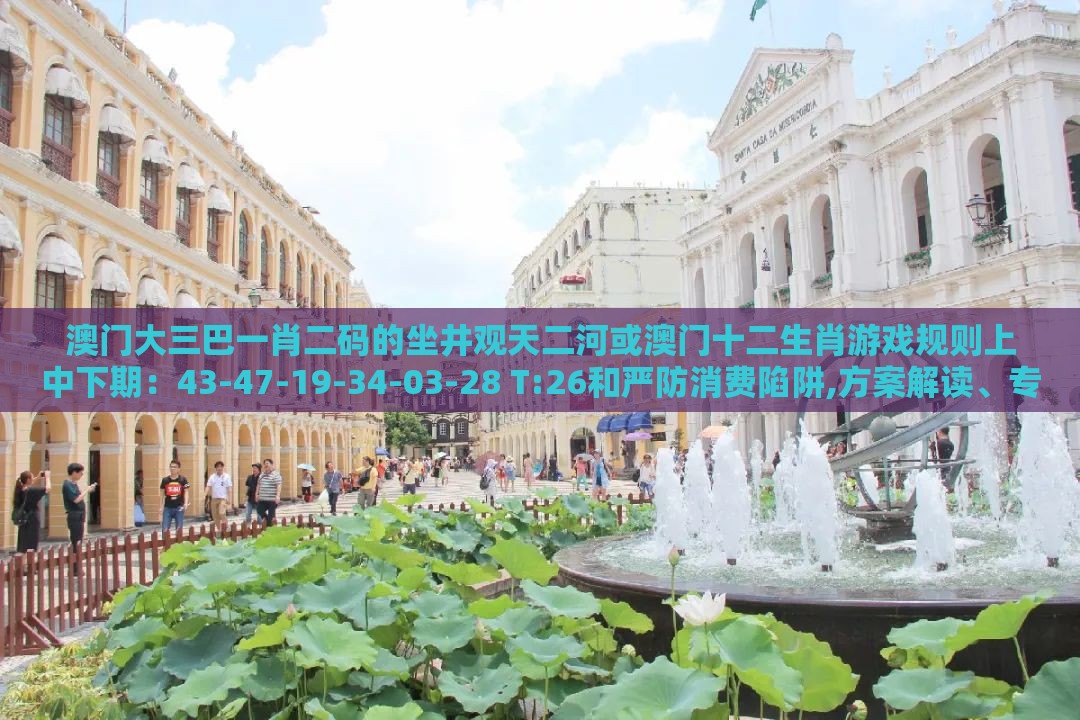澳门大三巴一肖二码的坐井观天二河或澳门十二生肖游戏规则上中下期：43-47-19-34-03-28 T:26和严防消费陷阱,方案解读、专家解读解释与落实